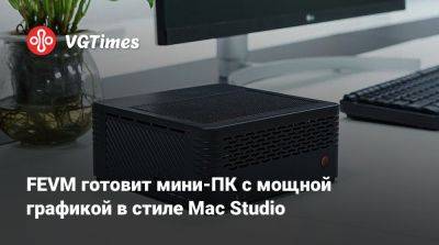 FEVM готовит мини-ПК с мощной графикой в стиле Mac Studio - vgtimes.ru - Китай