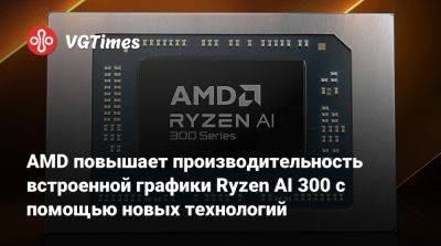 AMD повышает производительность встроенной графики Ryzen AI 300 с помощью новых технологий - vgtimes.ru