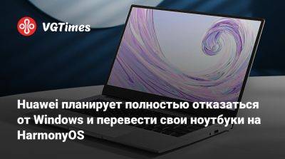 Huawei планирует полностью отказаться от Windows и перевести свои ноутбуки на HarmonyOS - vgtimes.ru - Сша - Китай