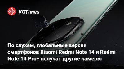 По слухам, глобальные версии смартфонов Xiaomi Redmi Note 14 и Redmi Note 14 Pro+ получат другие камеры - vgtimes.ru - Китай