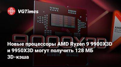 Новые процессоры AMD Ryzen 9 9900X3D и 9950X3D могут получить 128 МБ 3D-кэша - vgtimes.ru