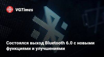 Состоялся выход Bluetooth 6.0 с новыми функциями и улучшениями - vgtimes.ru