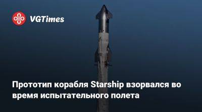 Илона Маска - Прототип корабля Starship взорвался во время испытательного полета - vgtimes.ru - Сша