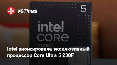 Intel анонсировала эксклюзивный процессор Core Ultra 5 230F - vgtimes.ru - Китай