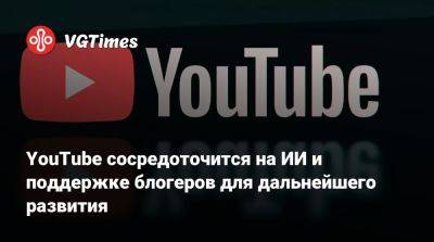 YouTube сосредоточится на ИИ и поддержке блогеров для дальнейшего развития - vgtimes.ru - Сша