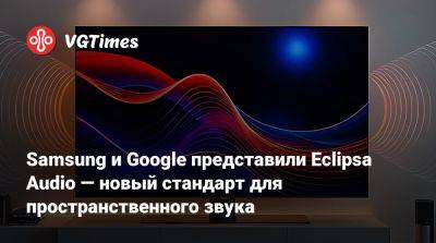 Neo Qled - Samsung и Google представили Eclipsa Audio — новый стандарт для пространственного звука - vgtimes.ru