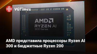 AMD представила процессоры Ryzen AI 300 и бюджетные Ryzen 200 - vgtimes.ru