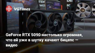 GeForce RTX 5090 настолько огромная, что ей уже в шутку качают бицепс — видео - vgtimes.ru