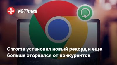 Chrome установил новый рекорд и еще больше оторвался от конкурентов - vgtimes.ru - Россия