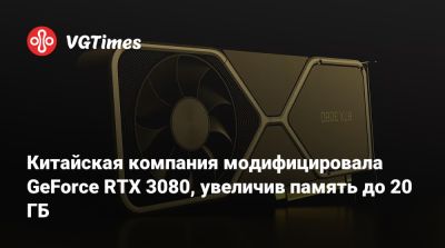Китайская компания модифицировала GeForce RTX 3080, увеличив память до 20 ГБ - vgtimes.ru - Китай