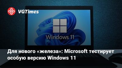 Для нового «железа»: Microsoft тестирует особую версию Windows 11 - vgtimes.ru