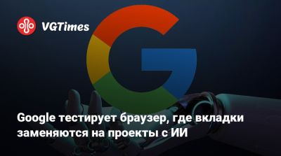 Google тестирует браузер, где вкладки заменяются на проекты с ИИ - vgtimes.ru
