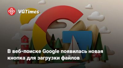В веб-поиске Google появилась новая кнопка для загрузки файлов - vgtimes.ru
