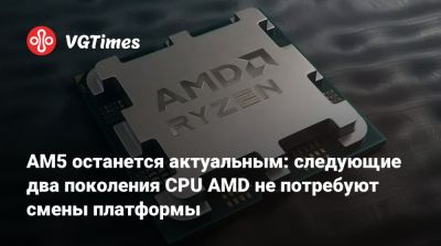 AM5 останется актуальным: следующие два поколения CPU AMD не потребуют смены платформы - vgtimes.ru