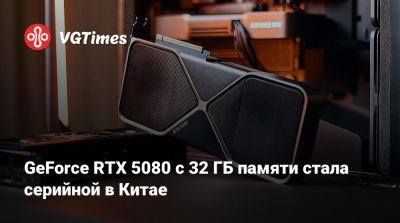 GeForce RTX 5080 с 32 ГБ памяти стала серийной в Китае - vgtimes.ru - Китай