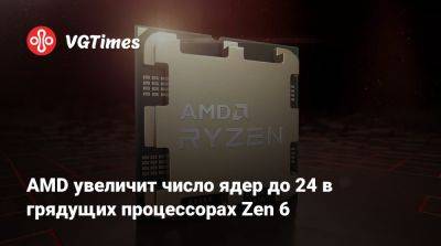 AMD увеличит число ядер до 24 в грядущих процессорах Zen 6 - vgtimes.ru