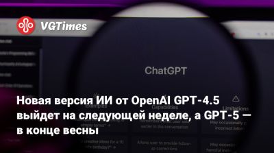 Новая версия ИИ от OpenAI GPT-4.5 выйдет на следующей неделе, а GPT-5 — в конце весны - vgtimes.ru