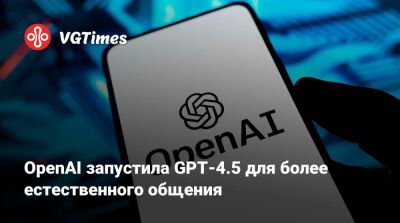 OpenAI запустила GPT-4.5 для более естественного общения - vgtimes.ru