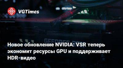 Новое обновление NVIDIA: VSR теперь экономит ресурсы GPU и поддерживает HDR-видео - vgtimes.ru