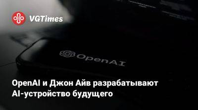 OpenAI и Джон Айв разрабатывают AI-устройство будущего - vgtimes.ru