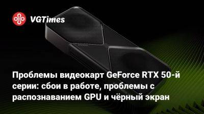 Проблемы видеокарт GeForce RTX 50-й серии: сбои в работе, проблемы с распознаванием GPU и чёрный экран - vgtimes.ru