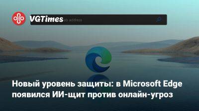 Новый уровень защиты: в Microsoft Edge появился ИИ-щит против онлайн-угроз - vgtimes.ru