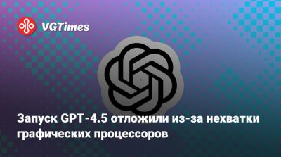 Запуск GPT-4.5 отложили из-за нехватки графических процессоров - vgtimes.ru