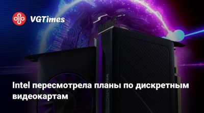 Intel пересмотрела планы по дискретным видеокартам - vgtimes.ru