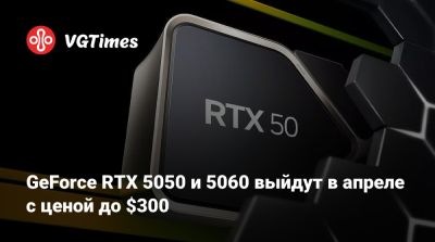 GeForce RTX 5050 и 5060 выйдут в апреле с ценой до $300 - vgtimes.ru