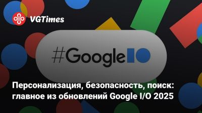 Персонализация, безопасность, поиск: главное из обновлений Google I/O 2025 - vgtimes.ru