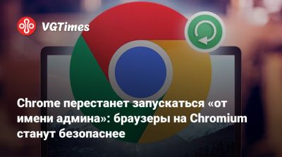 Chrome перестанет запускаться «от имени админа»: браузеры на Chromium станут безопаснее - vgtimes.ru