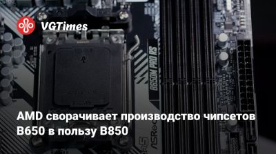 AMD сворачивает производство чипсетов B650 в пользу B850 - vgtimes.ru