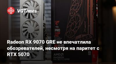 Radeon RX 9070 GRE не впечатлила обозревателей, несмотря на паритет с RTX 5070 - vgtimes.ru - Китай