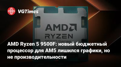 AMD Ryzen 5 9500F: новый бюджетный процессор для AM5 лишился графики, но не производительности - vgtimes.ru