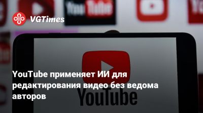 YouTube применяет ИИ для редактирования видео без ведома авторов - vgtimes.ru