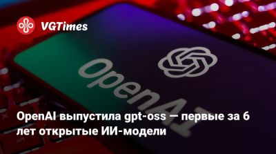 OpenAI выпустила gpt-oss — первые за 6 лет открытые ИИ-модели - vgtimes.ru