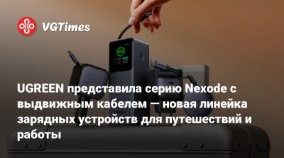 UGREEN представила серию Nexode с выдвижным кабелем — новая линейка зарядных устройств для путешествий и работы - vgtimes.ru