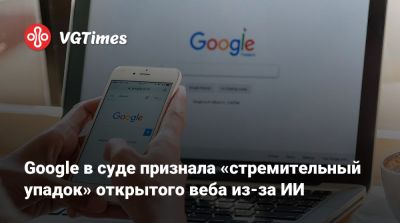 Google в суде признала «стремительный упадок» открытого веба из-за ИИ - vgtimes.ru - Сша