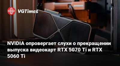 NVIDIA опровергает слухи о прекращении выпуска видеокарт RTX 5070 Ti и RTX 5060 Ti - vgtimes.ru - Германия