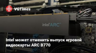 Intel может отменить выпуск игровой видеокарты ARC B770 - vgtimes.ru