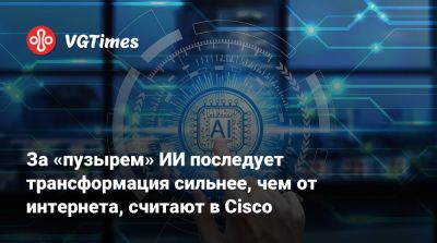 За «пузырем» ИИ последует трансформация сильнее, чем от интернета, считают в Cisco - vgtimes.ru