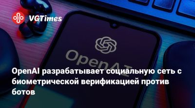 OpenAI разрабатывает социальную сеть с биометрической верификацией против ботов - vgtimes.ru