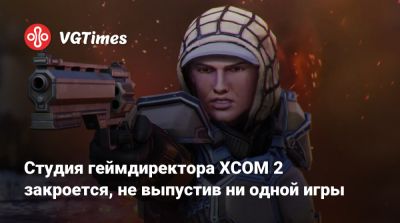 Студия геймдиректора XCOM 2 закроется, не выпустив ни одной игры - vgtimes.ru