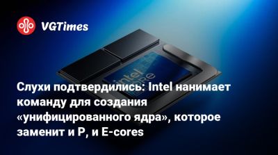 Слухи подтвердились: Intel нанимает команду для создания «унифицированного ядра», которое заменит и P, и E-cores - vgtimes.ru