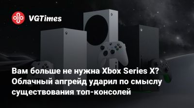Вам больше не нужна Xbox Series X? Облачный апгрейд ударил по смыслу существования топ-консолей - vgtimes.ru - Россия