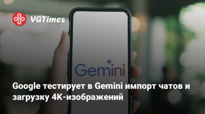 Google тестирует в Gemini импорт чатов и загрузку 4K-изображений - vgtimes.ru