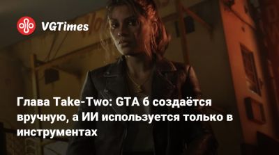 Глава Take-Two: GTA 6 создаётся вручную, а ИИ используется только в инструментах - vgtimes.ru