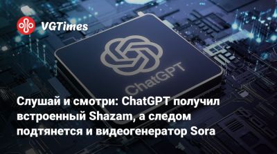 Слушай и смотри: ChatGPT получил встроенный Shazam, а следом подтянется и видеогенератор Sora - vgtimes.ru