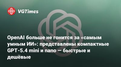 OpenAI больше не гонится за «самым умным ИИ»: представлены компактные GPT-5.4 mini и nano — быстрые и дешёвые - vgtimes.ru