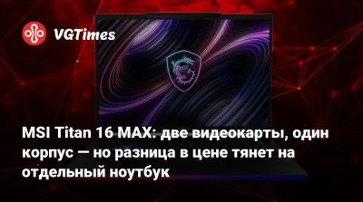 MSI Titan 16 MAX: две видеокарты, один корпус — но разница в цене тянет на отдельный ноутбук - vgtimes.ru